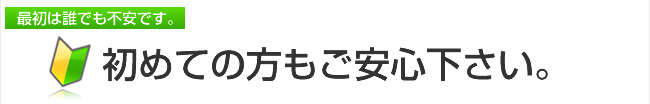 最初は誰でも不安です。初めての方もご安心下さい。